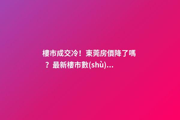 樓市成交冷！東莞房價降了嗎？最新樓市數(shù)據(jù)官宣